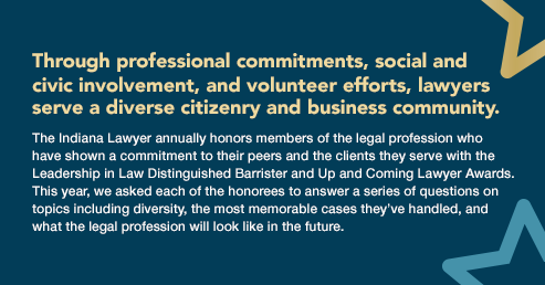 Through professional commitments, social and ?civic involvement, and volunteer efforts, lawyers ?serve a diverse citizenry and business community. ?The Indiana Lawyer annually honors members of the legal profession who ?have shown a commitment to their peers and the clients they serve with the Leadership in Law Distinguished Barrister and Up and Coming Lawyer Awards. This year, we asked each of the honorees to answer a series of questions on topics including diversity, the most memorable cases they’ve handled, and what the legal profession will look like in the future.